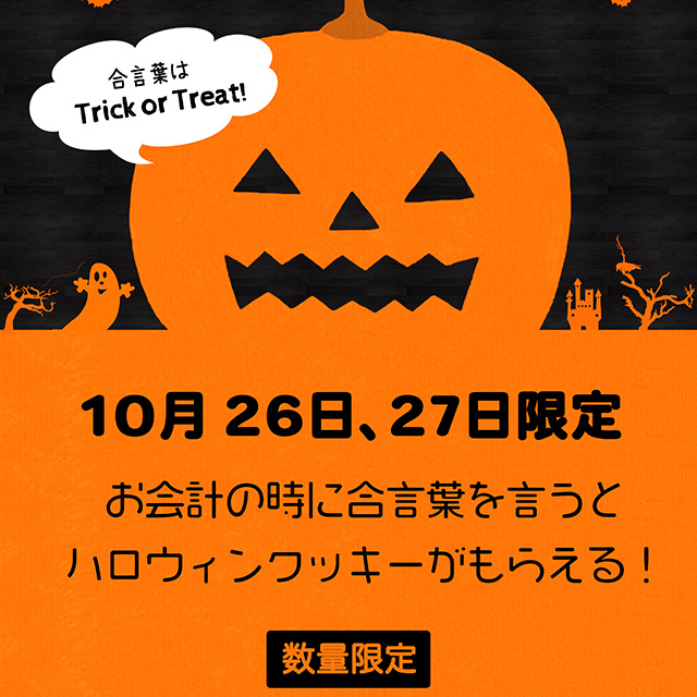 10月26日、27日限定 お会計の時に合言葉「トリック・オア・トリート」と言うとハロウィンクッキーがもらえる♪(数量限定なのでお早めにどうぞ。)